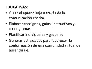 EDUCATIVAS:
• Guiar el aprendizaje a través de la
comunicación escrita.
• Elaborar consignas, guías, instructivos y
cronogramas.
• Planificar individuales y grupales
• Generar actividades para favorecer la
conformación de una comunidad virtual de
aprendizaje.
 