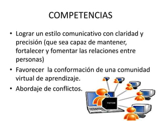 COMPETENCIAS
• Lograr un estilo comunicativo con claridad y
precisión (que sea capaz de mantener,
fortalecer y fomentar las relaciones entre
personas)
• Favorecer la conformación de una comunidad
virtual de aprendizaje.
• Abordaje de conflictos.
 