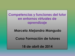 Competencias y funciones del tutor
en entornos virtuales de
aprendizaje
Marcela Alejandra Mangudo
Curso Formación de tutores
18 de abril de 2014
 