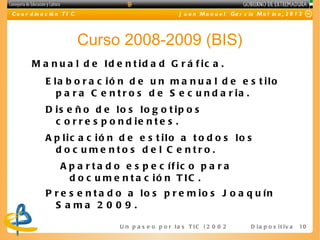 C o o r d in a c ió n T I C                                 J u a n M a n u e l Ga r c ía M o l in a , 2 0 1 2




                              Curso 2008-2009 (BIS)
        M a n u a l d e Id e n t id a d G r á f ic a .
              E la b o r a c ió n d e u n m a n u a l d e e s t ilo
                 p a r a C e n t r o s d e S e c u n d a r ia .
              D is e ñ o d e lo s lo g o t ip o s
                c o r r e s p o n d ie n t e s .
              A p lic a c ió n d e e s t ilo a t o d o s lo s
                d o c ume nto s d e l C e ntro .
                    A p a r t a d o e s p e c íf ic o p a r a
                      d o c u m e n t a c ió n T IC .
              P r e s e n t a d o a lo s p r e m io s J o a q u ín
                S a ma 2 0 0 9 .
              I m p l a n t a c i óUn pe sfee c otri v s T Ie n2 0e 2 -I E 16 D i a p o s i t i v a
                                    n  a     o p     la
                                                        a C ( 0l 20 S )                                     10
 