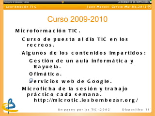 C o o r d in a c ió n T I C                                J u a n M a n u e l Ga r c ía M o l in a , 2 0 1 2




                              Curso 2009-2010
        M ic r o f o r m a c ió n T IC .
              C u r s o d e p u e s t a a l d ía T IC e n lo s
                re c re os .
              A lg u n o s d e lo s c o n t e n id o s im p a r t id o s :
                    G e s t ió n d e u n a u la in f o r m á t ic a y
                      R a y u e la .
                    O f im á t ic a .
                    S e r v ic io s w e b d e G o o g le .
              M ic r o f ic h a d e la s e s ió n y t r a b a jo
                p r á c t ic o c a d a s e m a n a .
                    h t t p : //m i c r o t i c . i e s b e m b e z a r . o r g /
                                   U n p a s e o p o r l a s T I C ( 2 0 0 2 - 2 0 16 )D i a p o s i t i v a   11
 
