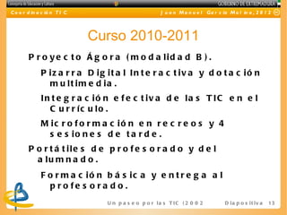 C o o r d in a c ió n T I C                             J u a n M a n u e l Ga r c ía M o l in a , 2 0 1 2




                              Curso 2010-2011
        P r o y e c t o Á g o r a ( m o d a lid a d B ) .
              P iz a r r a D ig it a l In t e r a c t iv a y d o t a c ió n
                m u lt im e d ia .
              In t e g r a c ió n e f e c t iv a d e la s T IC e n e l
                C u r r íc u lo .
              M ic r o f o r m a c ió n e n r e c r e o s y 4
                s e s io n e s d e t a r d e .
        P o r t á t ile s d e p r o f e s o r a d o y d e l
          a lu m n a d o .
              F o r m a c ió n b á s ic a y e n t r e g a a l
                p ro fe s o ra d o .
                                U n p a s e o p o r l a s T I C ( 2 0 0 2 - 2 0 16 D i a p o s i t i v a
                                                                                   )                       13
 