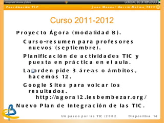 C o o r d in a c ió n T I C                              J u a n M a n u e l Ga r c ía M o l in a , 2 0 1 2




                              Curso 2011-2012
        P r o y e c t o Á g o r a ( m o d a lid a d B ) .
              C u r s o -r e s u m e n p a r a p r o f e s o r e s
                n u e v o s ( s e p t ie m b r e ) .
              P la n if ic a c ió n d e a c t iv id a d e s T IC y
                p u e s t a e n p r á c t ic a e n e l a u la .
              L a o r d e n p id e 3 á r e a s o á m b it o s ,
                h a c e m o s 12 .
              G o o g le S it e s p a r a v o lc a r lo s
                r e s u lt a d o s .
                    h t t p : //a g o r a 12 . i e s b e m b e z a r . o r g /
        N u e v o P la n d e In t e g r a c ió n d e la s T IC .
                                 U n p a s e o p o r l a s T I C ( 2 0 0 2 - 2 0 16 D i a p o s i t i v a
                                                                                    )                       14
 