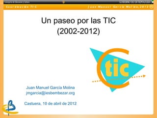 C o o r d in a c ió n T I C                     J u a n M a n u e l Ga r c ía M o l in a , 2 0 1 2




                              Un paseo por las TIC
                                  (2002-2012)




                 Juan Manuel García Molina
                 jmgarcia@iesbembezar.org

                Castuera, 10 de abril de 2012
 
