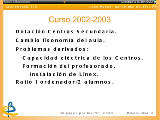 C o o r d in a c ió n T I C                               J u a n M a n u e l Ga r c ía M o l in a , 2 0 1 2




                              Curso 2002-2003
        D o t a c ió n C e n t r o s S e c u n d a r ia .
        C a m b io f is o n o m ía d e l a u la .
        P r o b le m a s d e r iv a d o s :
              C a p a c id a d e lé c t r ic a d e lo s C e n t r o s .
              F o r m a c ió n d e l p r o f e s o r a d o .
                    In s t a la c ió n d e L in e x .
        R a t i o 1 o r d e n a d o r /2 a l u m n o s .




                                  U n p a s e o p o r l a s T I C ( 2 0 0 2 - 2 0 16 ) D i a p o s i t i v a   2
 