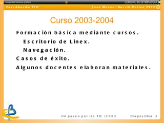 C o o r d in a c ió n T I C                             J u a n M a n u e l Ga r c ía M o l in a , 2 0 1 2




                              Curso 2003-2004
        F o r m a c ió n b á s ic a m e d ia n t e c u r s o s .
              E s c r it o r io d e L in e x .
              N a v e g a c ió n .
        C a s o s d e é x it o .
        A lg u n o s d o c e n t e s e la b o r a n m a t e r ia le s .




                                U n p a s e o p o r l a s T I C ( 2 0 0 2 - 2 0 16 ) D i a p o s i t i v a   3
 