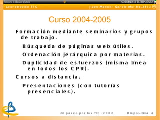 C o o r d in a c ió n T I C                             J u a n M a n u e l Ga r c ía M o l in a , 2 0 1 2




                              Curso 2004-2005
        F o r m a c ió n m e d ia n t e s e m in a r io s y g r u p o s
          d e t r a b a jo .
              B ú s q u e d a d e p á g in a s w e b ú t ile s .
              O r d e n a c ió n je r á r q u ic a p o r m a t e r ia s .
              D u p lic id a d d e e s f u e r z o s ( m is m a lín e a
                e n t o d o s lo s C P R ) .
        C u r s o s a d is t a n c ia .
              P r e s e n t a c io n e s ( c o n t u t o r ía s
                p r e s e n c ia le s ) .



                                U n p a s e o p o r l a s T I C ( 2 0 0 2 - 2 0 16 ) D i a p o s i t i v a   4
 