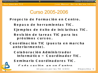 C o o r d in a c ió n T I C                              J u a n M a n u e l Ga r c ía M o l in a , 2 0 1 2




                              Curso 2005-2006
        P r o y e c t o d e F o r m a c ió n e n C e n t r o .
              R e p a s o d e h e r r a m ie n t a s T IC .
              E je m p lo s d e é x it o d e in ic ia t iv a s T IC .
              R e v is ió n d e t a r e a s T IC p a r a lo s
                p r ó x im o s c u r s o s .
        C o o r d in a c ió n T IC ( p u e s t a e n m a r c h a
          a n t e r io r m e n t e ) .
              C o la b o r a c ió n A d m in is t r a d o r
                In f o r m á t ic o – C o o r d in a d o r T IC .
              S e m in a r io C o o r d in a d o r e s T IC .
                    C a d a s e s ió n , e n u n C e n t r o .
                                 U n p a s e o p o r l a s T I C ( 2 0 0 2 - 2 0 16 ) D i a p o s i t i v a   5
 