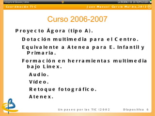 C o o r d in a c ió n T I C                                J u a n M a n u e l Ga r c ía M o l in a , 2 0 1 2




                              Curso 2006-2007
        P r o y e c t o Á g o r a ( t ip o A ) .
              D o t a c ió n m u lt im e d ia p a r a e l C e n t r o .
              E q u iv a le n t e a A t e n e a p a r a E . In f a n t il y
                P r im a r ia .
              F o r m a c ió n e n h e r r a m ie n t a s m u lt im e d ia
                b a jo L in e x .
                    A u d io .
                    V íd e o .
                    R e t o q u e f o t o g r á f ic o .
                    A te ne x.

                                   U n p a s e o p o r l a s T I C ( 2 0 0 2 - 2 0 16 ) D i a p o s i t i v a   6
 