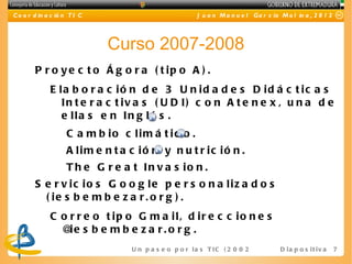 C o o r d in a c ió n T I C                               J u a n M a n u e l Ga r c ía M o l in a , 2 0 1 2




                              Curso 2007-2008
        P r o y e c t o Á g o r a ( t ip o A ) .
              E la b o r a c ió n d e 3 U n id a d e s D id á c t ic a s
                 In t e r a c t iv a s ( U D I) c o n A t e n e x , u n a d e
                 e lla s e n In g lé s .
                    C a m b io c lim á t ic o .
                    A lim e n t a c ió n y n u t r ic ió n .
                    T h e G r e a t In v a s io n .
        S e r v ic io s G o o g le p e r s o n a liz a d o s
          ( ie s b e m b e z a r . o r g ) .
              C o r r e o t ip o G m a il, d ir e c c io n e s
                @e s b e m b e z a r.o r g .
                  i
                                  U n p a s e o p o r l a s T I C ( 2 0 0 2 - 2 0 16 ) D i a p o s i t i v a   7
 
