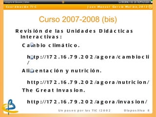 C o o r d in a c ió n T I C                                J u a n M a n u e l Ga r c ía M o l in a , 2 0 1 2




                              Curso 2007-2008 (bis)
        R e v is ió n d e la s U n id a d e s D id á c t ic a s
          In t e r a c t iv a s :
              C a m b io c lim á t ic o .

                  h t t p : //17 2 . 16 . 7 9 . 2 0 2 /a g o r a /c a m b i o c l i
                  /
              A lim e n t a c ió n y n u t r ic ió n .

                  h t t p : //17 2 . 16 . 7 9 . 2 0 2 /a g o r a /n u t r i c i o n /
              T h e G r e a t In v a s io n .

                  h t t p : //17 2 . 16 . 7 9 . 2 0 2 /a g o r a /i n v a s i o n /
                                   U n p a s e o p o r l a s T I C ( 2 0 0 2 - 2 0 16 ) D i a p o s i t i v a   8
 