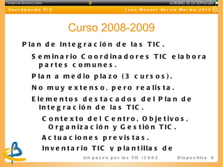 C o o r d in a c ió n T I C                                J u a n M a n u e l Ga r c ía M o l in a , 2 0 1 2




                              Curso 2008-2009
        P la n d e In t e g r a c ió n d e la s T IC .
              S e m in a r io C o o r d in a d o r e s T IC e la b o r a
                p a rte s c o mune s .
              P la n a m e d io p la z o ( 3 c u r s o s ) .
              N o m u y e x t e n s o , p e r o r e a lis t a .
              E le m e n t o s d e s t a c a d o s d e l P la n d e
                 In t e g r a c ió n d e la s T IC .
                    C o n t e x t o d e l C e n t r o , O b je t iv o s ,
                      O r g a n iz a c ió n y G e s t ió n T IC .
                    A c t u a c io n e s p r e v is t a s .
                    In v e n t a r io T IC y p la n t illa s d e
                                   U n p a s e o p o r l a s T I C ( 2 0 0 2 - 2 0 16 ) D i a p o s i t i v a   9
 