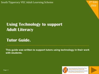 South Tipperary VEC Adult Learning Scheme                                 2nd Edn.
                                                                           2009




     Using Technology to support
     Adult Literacy

     Tutor Guide.

    This guide was written to support tutors using technology in their work
    with students.




 Page  1
 