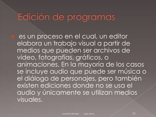     es un proceso en el cual, un editor
    elabora un trabajo visual a partir de
    medios que pueden ser archivos de
    video, fotografías, gráficos, o
    animaciones. En la mayoría de los casos
    se incluye audio que puede ser música o
    el diálogo de personajes, pero también
    existen ediciones donde no se usa el
    audio y únicamente se utilizan medios
    visuales.
                 Lauretta Bender   Juan Arce   10
 
