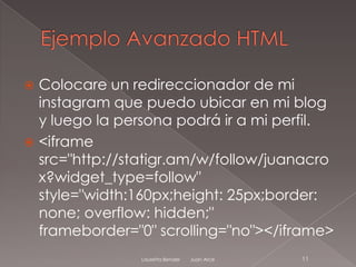  Colocare un redireccionador de mi
  instagram que puedo ubicar en mi blog
  y luego la persona podrá ir a mi perfil.
 <iframe
  src="http://statigr.am/w/follow/juanacro
  x?widget_type=follow"
  style="width:160px;height: 25px;border:
  none; overflow: hidden;"
  frameborder="0" scrolling="no"></iframe>
               Lauretta Bender   Juan Arce   11
 