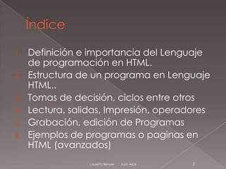 1.   Definición e importancia del Lenguaje
     de programación en HTML.
2.   Estructura de un programa en Lenguaje
     HTML..
3.   Tomas de decisión, ciclos entre otros
4.   Lectura, salidas, Impresión, operadores
5.   Grabación, edición de Programas
6.   Ejemplos de programas o paginas en
     HTML (avanzados)
                  Lauretta Bender   Juan Arce   2
 