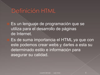  Es un lenguaje de programación que se
  utiliza para el desarrollo de páginas
  de Internet.
 Es de suma importancia el HTML ya que con
  este podemos crear webs y darles a esta su
  determinado estilo e información para
  asegurar su calidad.



                Lauretta Bender   Juan Arce   3
 