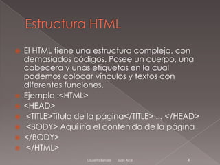    El HTML tiene una estructura compleja, con
    demasiados códigos. Posee un cuerpo, una
    cabecera y unas etiquetas en la cual
    podemos colocar vínculos y textos con
    diferentes funciones.
   Ejemplo :<HTML>
   <HEAD>
    <TITLE>Título de la página</TITLE> ... </HEAD>
    <BODY> Aquí iría el contenido de la página
   </BODY>
    </HTML>
                     Lauretta Bender   Juan Arce   4
 