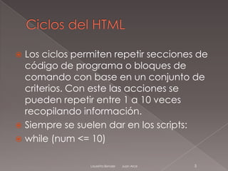  Los ciclos permiten repetir secciones de
  código de programa o bloques de
  comando con base en un conjunto de
  criterios. Con este las acciones se
  pueden repetir entre 1 a 10 veces
  recopilando información.
 Siempre se suelen dar en los scripts:
 while (num <= 10)


                Lauretta Bender   Juan Arce   5
 