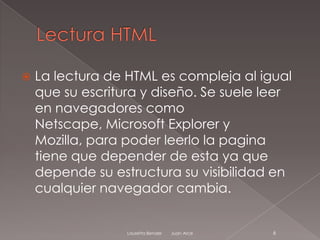    La lectura de HTML es compleja al igual
    que su escritura y diseño. Se suele leer
    en navegadores como
    Netscape, Microsoft Explorer y
    Mozilla, para poder leerlo la pagina
    tiene que depender de esta ya que
    depende su estructura su visibilidad en
    cualquier navegador cambia.


                  Lauretta Bender   Juan Arce   6
 