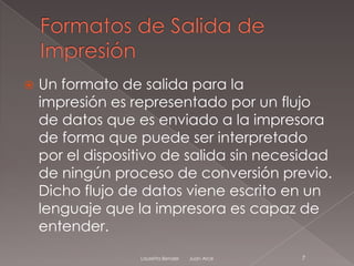   Un formato de salida para la
    impresión es representado por un flujo
    de datos que es enviado a la impresora
    de forma que puede ser interpretado
    por el dispositivo de salida sin necesidad
    de ningún proceso de conversión previo.
    Dicho flujo de datos viene escrito en un
    lenguaje que la impresora es capaz de
    entender.
                  Lauretta Bender   Juan Arce   7
 