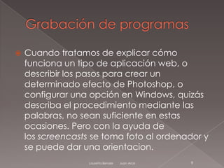    Cuando tratamos de explicar cómo
    funciona un tipo de aplicación web, o
    describir los pasos para crear un
    determinado efecto de Photoshop, o
    configurar una opción en Windows, quizás
    describa el procedimiento mediante las
    palabras, no sean suficiente en estas
    ocasiones. Pero con la ayuda de
    los screencasts se toma foto al ordenador y
    se puede dar una orientacion.
                   Lauretta Bender   Juan Arce   9
 