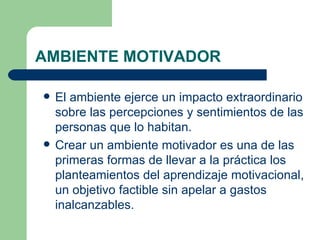 AMBIENTE MOTIVADOR El ambiente ejerce un impacto extraordinario sobre las percepciones y sentimientos de las personas que lo habitan.  Crear un ambiente motivador es una de las primeras formas de llevar a la práctica los planteamientos del aprendizaje motivacional, un objetivo factible sin apelar a gastos inalcanzables.  