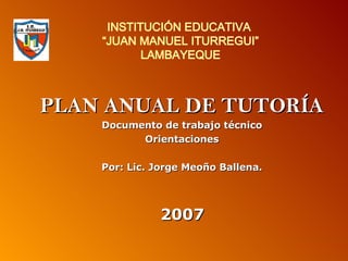 INSTITUCIÓN EDUCATIVA  “JUAN MANUEL ITURREGUI” LAMBAYEQUE PLAN ANUAL DE TUTORÍA Documento de trabajo técnico Orientaciones Por: Lic. Jorge Meoño Ballena. 2007 