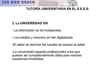 3. La UNIVERSIDAD XXI   - La información se ha multiplicado - Los medios y recursos se han digitalizado -El saber es dominar las fuentes de acceso al saber -La universidad capacita profesionales a los que quieren ser competentemente útiles para resolver cuestiones inmediatas 