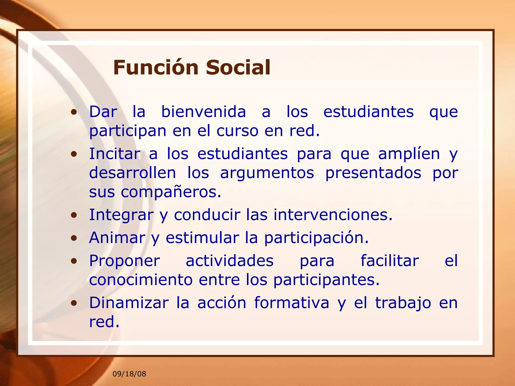 Función Social Dar la bienvenida a los estudiantes que participan en el curso en red. Incitar a los estudiantes para que amplíen y desarrollen los argumentos presentados por sus compañeros. Integrar y conducir las intervenciones. Animar y estimular la participación. Proponer actividades para facilitar el conocimiento entre los participantes. Dinamizar la acción formativa y el trabajo en red.  