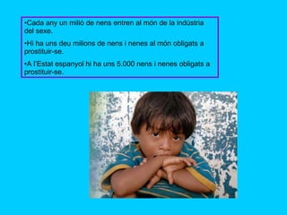 Cada any un milió de nens entren al món de la indústria del sexe. Hi ha uns deu milions de nens i nenes al món obligats a prostituir-se. A l’Estat espanyol hi ha uns 5.000 nens i nenes obligats a prostituir-se. 