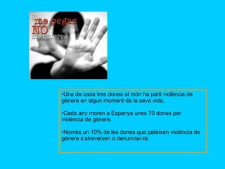 Una de cada tres dones al món ha patit violència de gènere en algun moment de la seva vida. Cada any moren a Espanya unes 70 dones per violència de gènere. Només un 10% de les dones que pateixen violència de gènere s’atreveixen a denunciar-la. 
