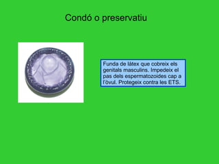 Condó o preservatiu Funda de làtex que cobreix els genitals masculins. Impedeix el pas dels espermatozoides cap a l’òvul. Protegeix contra les ETS. 