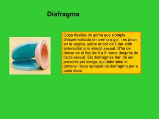 Diafragma Copa flexible de goma que s'omple d'espermaticida en crema o gel, i es posa en la vagina, sobre el coll de l'úter amb anterioritat a la relació sexual. S'ha de deixar en el lloc de 6 a 8 hores després de l'acte sexual. Els diafragmes han de ser prescrits pel metge, qui determina el tamany i tipus apropiat de diafragma per a cada dona  