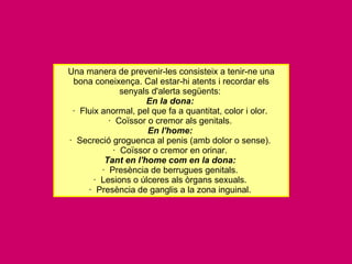Una manera de prevenir-les consisteix a tenir-ne una bona coneixença. Cal estar-hi atents i recordar els senyals d'alerta següents:  En la dona:   ·  Fluix anormal, pel que fa a quantitat, color i olor.  ·  Coïssor o cremor als genitals.  En l'home:   ·  Secreció groguenca al penis (amb dolor o sense).  ·  Coïssor o cremor en orinar.  Tant en l'home com en la dona:   ·  Presència de berrugues genitals.  ·  Lesions o úlceres als òrgans sexuals.  ·  Presència de ganglis a la zona inguinal.  