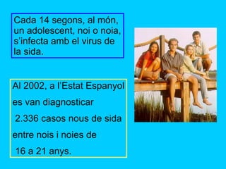 Cada 14 segons, al món, un adolescent, noi o noia, s’infecta amb el virus de la sida. Al 2002, a l’Estat Espanyol es van diagnosticar 2.336 casos nous de sida entre nois i noies de 16 a 21 anys. 