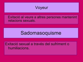 Voyeur Exitació al veure a altres persones mantenint relacions sexuals. Sadomasoquisme Exitació sexual a través del sufriment o humiliacions. 