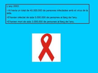 L’any 2003: Hi havia un total de 40.000.000 de persones infectades amb el virus de la sida. S’havien infectat de sida 5.000.000 de persones al llarg de l’any. S’havien mort de sida 3.000.000 de persones al llarg de l’any. 