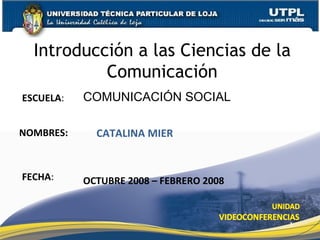 ESCUELA : NOMBRES: Introducci ón a las Ciencias de la Comunicación FECHA : COMUNICACI ÓN SOCIAL CATALINA MIER OCTUBRE 2008 – FEBRERO 2008 