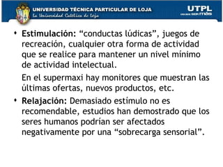 Estimulación:  “conductas lúdicas”, juegos de recreación, cualquier otra forma de actividad que se realice para mantener un nivel mínimo de actividad intelectual.  En el supermaxi hay monitores que muestran las últimas ofertas, nuevos productos, etc. Relajación:  Demasiado estímulo no es recomendable, estudios han demostrado que los seres humanos podrían ser afectados negativamente por una “sobrecarga sensorial”. 