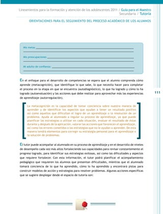 Lineamientos para la formación y atención de los adolescentes 2011 / Guía para el Maestro
                                                                    Secundaria / Tutoría

        ORIENTACIONES PARA EL SEGUIMIENTO DEL PROCESO ACADÉMICO DE LOS ALUMNOS




  Mis metas ______________________________________________________________________
  _______________________________________________________________________________

  Mis preocupaciones ______________________________________________________________
  _______________________________________________________________________________

  Mi adulto de confianza: ___________________________________________________________
  _______________________________________________________________________________



En   el enfoque para el desarrollo de competencias se espera que el alumno comprenda cómo
aprende (metacognición), que identifique lo que sabe, lo que necesita hacer para completar
el proceso en la etapa en que se encuentra (autodiagnóstico), lo que ha logrado y cómo lo ha
logrado (autoevaluación) y las acciones que debe realizar para aprovechar más las experiencias      111
de aprendizaje (autorregulación).

      La metacognición es la capacidad de tomar conciencia sobre nuestra manera de
      aprender y de identificar los aspectos que ayudan a tener un resultado positivo
      así como aquellos que dificultan el logro de un aprendizaje o la resolución de un
      problema. Ayuda al alumnado a regular su proceso de aprendizaje, ya que puede
      planificar las estrategias a utilizar en cada situación, evaluar el resultado de éstas
      durante y después de la aplicación, valorar las acciones que favorecen el aprendizaje,
      así como los errores cometidos o las estrategias que no le ayudan a aprender. De esta
      manera tendrá elementos para corregir su estrategia personal para el aprendizaje o
      la solución de problemas.


El tutor puede acompañar al alumnado en su proceso de aprendizaje y en el desarrollo de niveles
de desempeño cada vez más altos fortaleciendo sus capacidades para revisar constantemente el
progreso logrado, para identificar sus estrategias exitosas, así como las dificultades y aspectos
que requiere fortalecer. Con esta información, el tutor podrá planificar el acompañamiento
pedagógico que requieren los alumnos que presentan dificultades, mientras que el alumnado
tomará conciencia de lo que ha aprendido, cómo lo ha aprendido y encontrará pistas para
construir modelos de acción y estrategias para resolver problemas. Algunas acciones específicas
que se sugiere desplegar desde el espacio de tutoría son:
 