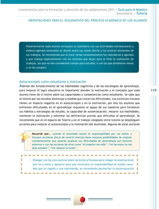 Lineamientos para la formación y atención de los adolescentes 2011 / Guía para el Maestro
                                                                    Secundaria / Tutoría

       ORIENTACIONES PARA EL SEGUIMIENTO DEL PROCESO ACADÉMICO DE LOS ALUMNOS




     Posteriormente cada alumno enriquece su calendario con sus actividades extraescolares y
     elabora agendas semanales en donde anota sus clases diarias y los avances semanales de
     sus trabajos. Se recomienda que el tutor revise constantemente los calendarios y agendas
     y que trabaje especialmente con los alumnos que dejan para el final la realización de
     trabajos, los que no han considerado tiempo para estudiar, o con los que establecen metas
     y no las cumplen.




Autoconcepto como estudiante y motivación
Además del fortalecimiento de las habilidades cognitivas y de las estrategias de aprendizaje,
para mejorar el logro educativo es importante atender la motivación y el concepto que cada            115
alumno tiene de sí mismo sobre sus capacidades y competencias como estudiante. Se sabe que
el interés por los estudios disminuye a medida que crecen las dificultades. Los continuos fracasos
tienen un impacto negativo en el autoconcepto y en la motivación, por ello los alumnos que
enfrentan dificultades en el aprendizaje requieren el apoyo de sus maestros para fortalecer
sus hábitos y estrategias de estudio, la capacidad de autoevaluación, mejorar sus habilidades,
mantener la motivación y solventar las deficiencias previas que dificultan el aprendizaje. Se
recomienda que en el espacio de Tutoría y en el trabajo colegiado entre tutores se desplieguen
acciones para mejorar el autoconcepto y la motivación del alumnado. Algunas de estas acciones


          Recuerde que…. cuando el alumnado asume la responsabilidad por sus éxitos o
          fracasos escolares (locus de control interno) tiene mayores posibilidades de mejorar
          constantemente que quienes explican sus dificultades de aprendizaje con factores
          externos o con las acciones de otros como “el maestro me odia”, “mi hermano no me
          deja estudiar”, “me robaron la tarea”.



       -- Dialogar con las y los alumnos sobre sus éxitos y fracasos para indagar las explicaciones
           que da a éstos y apoyarlo para que reconozca su responsabilidad en ambos casos.
           Más que un regaño o una reprimenda, se recomienda aprovechar la autoevaluación
 