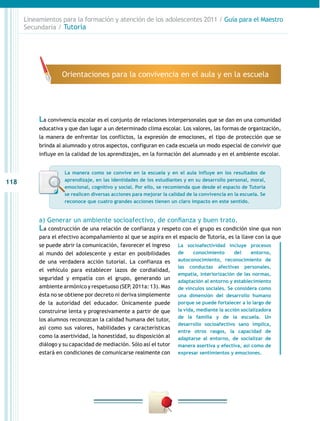 Lineamientos para la formación y atención de los adolescentes 2011 / Guía para el Maestro
      Secundaria / Tutoría




                    Orientaciones para la convivencia en el aula y en la escuela




           La convivencia escolar es el conjunto de relaciones interpersonales que se dan en una comunidad
           educativa y que dan lugar a un determinado clima escolar. Los valores, las formas de organización,
           la manera de enfrentar los conflictos, la expresión de emociones, el tipo de protección que se
           brinda al alumnado y otros aspectos, configuran en cada escuela un modo especial de convivir que
           influye en la calidad de los aprendizajes, en la formación del alumnado y en el ambiente escolar.


                     La manera como se convive en la escuela y en el aula influye en los resultados de
                     aprendizaje, en las identidades de los estudiantes y en su desarrollo personal, moral,
118
                     emocional, cognitivo y social. Por ello, se recomienda que desde el espacio de Tutoría
                     se realicen diversas acciones para mejorar la calidad de la convivencia en la escuela. Se
                     reconoce que cuatro grandes acciones tienen un claro impacto en este sentido.


           a) Generar un ambiente socioafectivo, de confianza y buen trato.
           La construcción de una relación de confianza y respeto con el grupo es condición sine qua non
           para el efectivo acompañamiento al que se aspira en el espacio de Tutoría, es la llave con la que
           se puede abrir la comunicación, favorecer el ingreso La socioafectividad incluye procesos
           al mundo del adolescente y estar en posibilidades de         conocimiento      del     entorno,
           de una verdadera acción tutorial. La confianza es      autoconocimiento, reconocimiento de
                                                                  las conductas afectivas personales,
           el vehículo para establecer lazos de cordialidad,
                                                                  empatía, interiorización de las normas,
           seguridad y empatía con el grupo, generando un
                                                                  adaptación al entorno y establecimiento
           ambiente armónico y respetuoso (SEP, 2011a: 13). Mas de vínculos sociales. Se considera como
           ésta no se obtiene por decreto ni deriva simplemente una dimensión del desarrollo humano
           de la autoridad del educador. Únicamente puede porque se puede fortalecer a lo largo de
           construirse lenta y progresivamente a partir de que la vida, mediante la acción socializadora
           los alumnos reconozcan la calidad humana del tutor, de la familia y de la escuela. Un
                                                                  desarrollo socioafectivo sano implica,
           así como sus valores, habilidades y características
                                                                  entre otros rasgos, la capacidad de
           como la asertividad, la honestidad, su disposición al adaptarse al entorno, de socializar de
           diálogo y su capacidad de mediación. Sólo así el tutor manera asertiva y efectiva, así como de
           estará en condiciones de comunicarse realmente con expresar sentimientos y emociones.
 