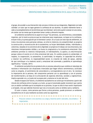 Lineamientos para la formación y atención de los adolescentes 2011 / Guía para el Maestro
                                                                    Secundaria / Tutoría

                          ORIENTACIONES PARA LA CONVIVENCIA EN EL AULA Y EN LA ESCUELA




el grupo, de acceder a una interacción más cercana e íntima con sus integrantes. Digámoslo con toda
claridad: un tutor que no logre ganarse la confianza de sus alumnos, no podrá realmente llevar a
cabo un acompañamiento en los términos que nos interesan: será como querer avanzar en una canoa,
sin contar con los remos que le permiten tomar rumbo y ofrecerle impulso.
     Un ambiente socioafectivo es aquel en el que “las personas, sus sentimientos y necesidades
importan, por lo tanto se procura que las relaciones sean respetuosas, se basen en la confianza,
el buen trato y la preocupación por el bienestar común. En un aula con este tipo de ambientes, se
trata a los alumnos como personas valiosas, se evita la violencia y la competitividad; se propicia
la construcción y reconstrucción de la autoestima; se forjan identidades sólidas, individuales y
colectivas, basadas en la conciencia de la dignidad; se propicia el trabajo con las emociones y las
relaciones interpersonales cálidas; y se busca la congruencia y la consistencia emocional. Este
ambiente previene la violencia interpersonal, el individualismo, la apatía y la discriminación
porque coloca el acento en el clima emocional del aula. En cambio propicia la solidaridad, el
                                                                                                      119
respeto, la cooperación, la autoestima, la asertividad, la empatía, la capacidad de afrontar
y resolver los conflictos, la responsabilidad social, la creación de redes de apoyo, además
de que contribuye a la madurez social y emocional del alumnado y posibilita el aprendizaje
significativo.” (Conde, 2011)
     El ambiente socioafectivo es producto de un proceso educativo que combina el abordaje de
nociones e información con situaciones vivenciales que hagan aflorar sentimientos y actitudes
como la empatía, el sentimiento de concordancia y correspondencia con el otro. Se reconoce
la importancia de la persona, del compromiso personal con su aprendizaje y con el proceso
de transformación y se basa en la articulación de aspectos afectivos, sociales y cognoscitivos.
Implica aprender en y a través de la propia piel y meterse en la piel del otro.
     Desde el espacio de Tutoría, el ambiente socioafectivo se construye inicialmente a partir del
vínculo de confianza entre el grupo y su tutor, ya que el alumnado puede reconocer que cuenta
con un adulto confiable que le acompaña en su proceso, lo que no sólo lo hace sentir importante
y arropado, sino que además favorece que vea a la escuela como un ámbito sano y solidario.
     El tutor o tutora, como persona que forma a otras personas, puede promover un ambiente
socioafectivo en el aula mediante acciones como las siguientes:


       -- Procurar conocer a los alumnos a su cargo y hacerlos sentir valorados, escuchados e
           importantes.
 