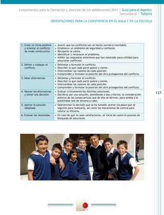 Lineamientos para la formación y atención de los adolescentes 2011 / Guía para el Maestro
                                                                    Secundaria / Tutoría

                              ORIENTACIONES PARA LA CONVIVENCIA EN EL AULA Y EN LA ESCUELA




 1. Crear un clima positivo     •  Asumir que los conflictos son un hecho normal e inevitable.
    y orientar el conflicto     •  Establecer un ambiente de seguridad y confianza.
    de modo constructivo.       •  Recuperar la calma.
                                •  Identificar y reconocer el problema.
                                •  Inhibir las respuestas anteriores que han mostrado poca utilidad para
                                   solucionar conflictos.
 2. Definir y trabajar el       •  Delimitar y formular el conflicto.
    conflicto.                  •  Describir lo que cada parte quiere y siente.
                                •  Intercambiar las razones de cada posición.
                                •  Comprender y formular la posición del otro protagonista del conflicto.
 3. Idear alternativas.         •  Delimitar y formular el conflicto.
                                •  Describir lo que cada parte quiere y siente.
                                •  Intercambiar las razones de cada posición.
                                •  Comprender y formular la posición del otro protagonista del conflicto.
 4. Valorar las alternativas    •  Evaluar críticamente las distintas soluciones.
    y tomar una decisión.       •  Decidirse por una solución, atendiendo a dos criterios: la consideración
                                                                                                              127
                                   positiva de las consecuencias que de ella se derivan, para ambos y la
                                   posibilidad real de llevarla a cabo.
 5. Aplicar la solución         •  Operativizar la decisión que se ha tomado: prever los pasos que se
    adoptada.                      seguirán para realizarla, así como los mecanismos de control para
                                   valorar su eficacia.
 6. Evaluar los resultados.     •  En caso de que no sean satisfactorios, se inicia de nuevo el proceso de
                                   búsqueda de soluciones.
 