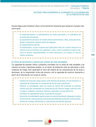 Lineamientos para la formación y atención de los adolescentes 2011 / Guía para el Maestro
                                                                    Secundaria / Tutoría

                              ACCIONES PARA ACOMPAÑAR AL ALUMNADO EN LA ELABORACIÓN
                                                              DE SU PROYECTO DE VIDA




Escuela Segura para fortalecer estos y otros elementos necesarios para proyectar la propia vida,
entre otros:


        -- El autoconocimiento, el planteamiento de metas personales y la realización de
           acciones para alcanzarlas.
        -- La capacidad de comunicar de manera efectiva sentimientos, ideas, preocupaciones,
           deseos y propuestas mediante distintos lenguajes.
        -- El comportamiento asertivo
        -- El autoconcepto, ya que la opinión que cada quien tiene de sí mismo influye en la
           manera como se enfrentan los problemas y retos, como se proyecta la propia vida,
           como se asumen responsabilidades, se toman decisiones y se conduce la vida de
           manera autónoma.                                                                         129


b) Toma de decisiones y opción por estilos de vida saludables
La   capacidad de plantear metas y proyectos vinculadas con un estilo de vida saludable y de
orientar los actos y decisiones propias, es un factor de protección ante las adicciones y otras
conductas de riesgo. Esta capacidad se nutre del análisis de las consecuencias de los actos y
decisiones, de la comprensión crítica del entorno y de la capacidad de construir escenarios a
partir de la información con la que se cuenta:


        -- Estudios de casos para tomar postura ante distintas situaciones a fin de fortalecer la
           capacidad de comprender las consecuencias de los actos y decisiones.
        -- Propiciar la investigación sobre los temas de interés del alumnado en distintas
           fuentes para que comprendan las consecuencias de consumir drogas, practicar sexo
           no seguro, establecer relaciones violentas o participar en actos delictivos.
        -- Fortalecer la capacidad de resistir la presión de los pares.
        -- Desarrollar las habilidades cognitivas para la toma de decisiones: búsqueda y manejo
           de información, toma de postura ante situaciones dilemáticas y hechos controvertidos,
           análisis de ventajas, desventajas y consecuencias de distintas opciones.
 