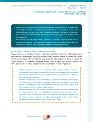 Lineamientos para la formación y atención de los adolescentes 2011 / Guía para el Maestro
                                                                    Secundaria / Tutoría

                              ACCIONES PARA ACOMPAÑAR AL ALUMNADO EN LA ELABORACIÓN
                                                              DE SU PROYECTO DE VIDA




   -- Desarrollar el autocontrol y el manejo de emociones, especialmente en el aprendizaje
       del manejo del estrés, la ansiedad y la frustración o la reducción de la ira, como
       alternativas para prevenir adicciones, respuestas violentas y decisiones irreflexivas a
       partir del autoconocimiento de las reacciones emocionales y la aplicación de mecanismos
       de autocontrol.
   -- Fortalecer el locus de control interno, es decir, la conciencia de que lo que sucede es
       producto del esfuerzo y responsabilidad personal, a fin de que el alumnado sepa que
       tiene control sobre sus actos, decisiones y en general sobre su propia vida.



e) Aprender a elaborar metas y planes de trabajo
                                                                                                     131
Algunos   alumnos y alumnas confunden metas con caprichos, otros tienen dificultades para
relacionar sus capacidades y fortalezas actuales con sus sueños y anhelos, y algunos más tienen
dificultades para proyectar a mediano y largo plazo. Por ello, se propone desde el espacio de
Tutoría fortalecer la capacidad de plantear metas, elaborar planes de trabajo y construir una
visión positiva ante el futuro. Pueden realizarse actividades como las siguientes:


        -- Realizar ejercicios en los que el alumnado valore sus oportunidades, recursos y
           limitaciones; reconozca su capacidad de transformar situaciones adversas; analice los
           resultados de los planes de acción y valore la importancia del esfuerzo y la disciplina
           para lograr lo que se planea.
        -- Orientar al alumnado para que reconozca sus capacidades, fortalezas, sueños, gustos
           e intereses a fin de que las metas planteadas en el proyecto de vida sean pertinentes.
        -- Apoyar al alumnado para que constantemente clarifique lo que desea lograr en el
           plano personal, familiar, educativo y profesional.
        -- Realizar ejercicios para que alumnas y alumnos aprendan a elaborar buenas metas
           y a no confundir las metas con los caprichos, considerando que una buena meta es
           realizable, ayuda al alumnado a ser mejores personas, a respetar la dignidad y los
           derechos, con base en valores y el respeto a la legalidad, ayuda a evitar riesgos,
           protege la salud y contribuye al desarrollo personal y social.
 