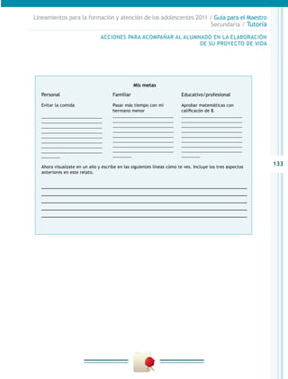 Lineamientos para la formación y atención de los adolescentes 2011 / Guía para el Maestro
                                                                    Secundaria / Tutoría

                                ACCIONES PARA ACOMPAÑAR AL ALUMNADO EN LA ELABORACIÓN
                                                                DE SU PROYECTO DE VIDA




                                                 Mis metas
   Personal                           Familiar                          Educativo/profesional

   Evitar la comida                   Pasar más tiempo con mi           Aprobar matemáticas con
                                      hermano menor                     calificacón de 8.
   __________________________         __________________________        __________________________
   __________________________         __________________________        __________________________
   __________________________         __________________________        __________________________
   __________________________         __________________________        __________________________
   __________________________         __________________________        __________________________
   __________________________         __________________________        __________________________
   __________________________         __________________________        __________________________
   __________________________         __________________________        __________________________
   ________                           ________                          ________

   Ahora visuaízate en un año y escribe en las siguientes líneas cómo te ves. Incluye los tres aspectos
                                                                                                          133
   anteriores en este relato.


   __________________________________________________________________
   __________________________________________________________________
   __________________________________________________________________
   __________________________________________________________________
   __________________________________________________________________
 