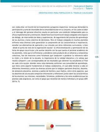 Lineamientos para la formación y atención de los adolescentes 2011 / Guía para el Maestro
                                                                    Secundaria / Tutoría

                                  ORIENTACIONES PARA FORTALECER EL TRABAJO COLEGIADO




son, todas ellas –en función de los lineamientos y programa respectivos– tareas que demandan la
participació­ y suma de voluntades de la comunidad escolar en su conjunto, en las cuales la labor
            n
y el liderazgo del personal directivo resulta en particular una condición indispensable para su
eficaz implementación y orientación. Desde Tutoría se incentiva el trabajo colegiado como espacio
de diálogo, de intercambio de ideas y experiencias, de seguimiento del proceso de aprendizaje
de los alumnos y toma colectiva de decisiones. Pero el trabajo colegiado en muchos planteles
enfrenta retos diversos como generalizar la comprensión de sus características e importancia;
estudiar sus alternativas de operación y sus vínculos con otros referentes curriculares, o bien
–desde el punto de vista de la organización escolar– la refuncionalización y optimización de las
horas de apoyo cocurricular y de auxiliar docente con las que cuenta el personal académico de
los planteles, retos que al enfrentarse y atenderse como producto de un esfuerzo y compromiso
colectivos, han de mostrarse como fortalezas que coadyuven a ponderar la relevancia sobre
la visión y la misión de la escuela, la importancia de la calidad educativa y lo valioso que
                                                                                                    135
resulta compartir y ser corresponsables de los resultados que obtienen los estudiantes al final
de cada ciclo escolar. Atender estos retos demanda conformar una comunidad de aprendizaje,
que tiene como soporte fundamental al trabajo colaborativo, el cual debe llevarse a cabo en
diferentes momentos y entre los diversos actores que la integran (personal directivo, docente,
de asistencia educativa, alumnos y padres de familia) y que implica, entre otros aspectos, que
los docentes de una escuela compartan información y reflexionen juntos sobre las características
de los alumnos; sus intereses, necesidades, fortalezas, problemas y los retos académicos que les
plantea cada asignatura, así como el apoyo que necesitan de manera individual y en grupo (SEP,
2011a: 7).
 