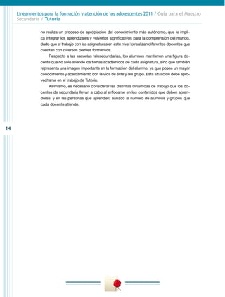 Lineamientos para la formación y atención de los adolescentes 2011 / Guía para el Maestro
     Secundaria / Tutoría

                no realiza un proceso de apropiación del conocimiento más autónomo, que le impli-
                ca integrar los aprendizajes y volverlos significativos para la comprensión del mundo,
                dado que el trabajo con las asignaturas en este nivel lo realizan diferentes docentes que
                cuentan con diversos perfiles formativos.
                    Respecto a las escuelas telesecundarias, los alumnos mantienen una figura do-
                cente que no sólo atiende los temas académicos de cada asignatura, sino que también
                representa una imagen importante en la formación del alumno, ya que posee un mayor
                conocimiento y acercamiento con la vida de éste y del grupo. Esta situación debe apro-
                vecharse en el trabajo de Tutoría.
                    Asimismo, es necesario considerar las distintas dinámicas de trabajo que los do-
                centes de secundaria llevan a cabo al enfocarse en los contenidos que deben apren-
                derse, y en las personas que aprenden; aunado al número de alumnos y grupos que
                cada docente atiende.




14
 